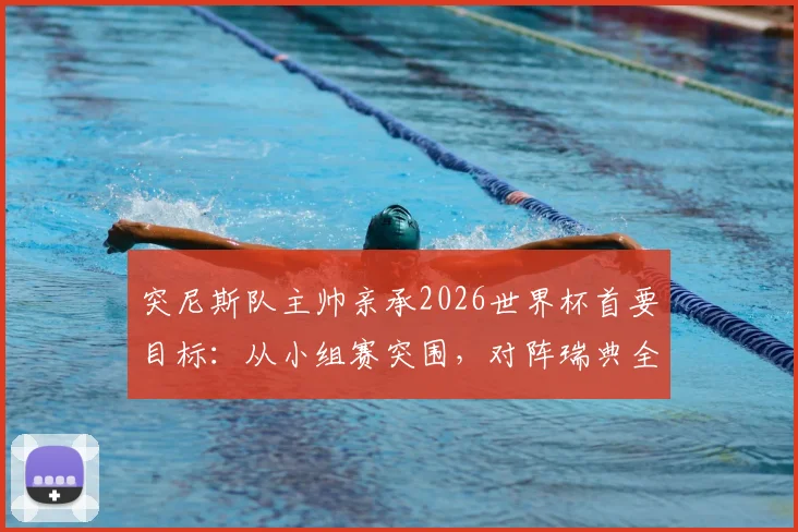 突尼斯队主帅亲承2026世界杯首要目标：从小组赛突围，对阵瑞典全力争胜的背后考量
