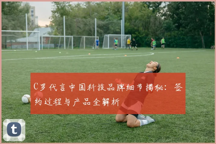 C罗代言中国科技品牌细节揭秘：签约过程与产品全解析