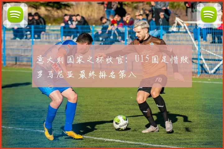 意大利国家之杯收官：U15国足惜败罗马尼亚 最终排名第八