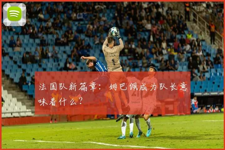 法国队新篇章：姆巴佩成为队长意味着什么？