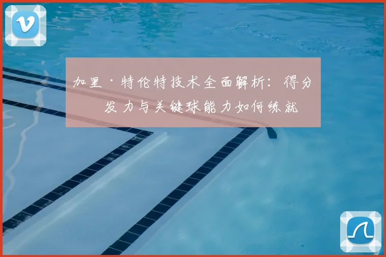 加里·特伦特技术全面解析：得分爆发力与关键球能力如何练就