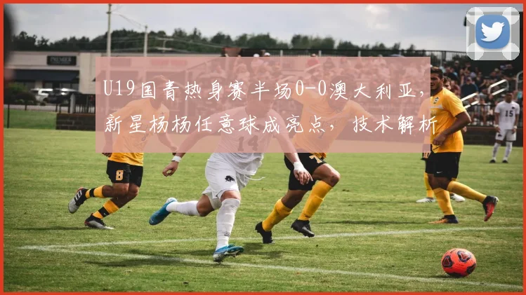 U19国青热身赛半场0-0澳大利亚，新星杨杨任意球成亮点，技术解析与球员介绍