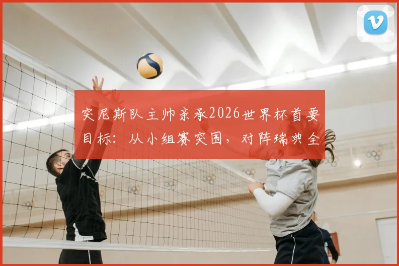 突尼斯队主帅亲承2026世界杯首要目标：从小组赛突围，对阵瑞典全力争胜的背后考量