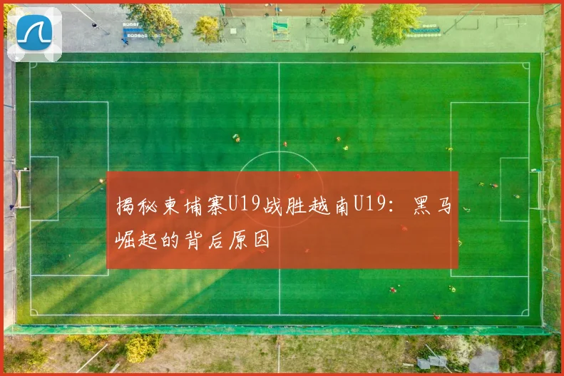 揭秘柬埔寨U19战胜越南U19：黑马崛起的背后原因