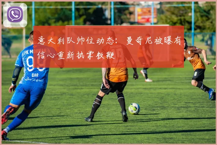 意大利队帅位动态：曼奇尼被曝有信心重新执掌教鞭