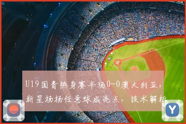 U19国青热身赛半场0-0澳大利亚，新星杨杨任意球成亮点，技术解析与球员介绍