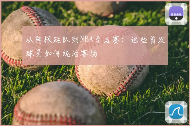 从阿根廷队到NBA季后赛：这些首发球员如何统治赛场