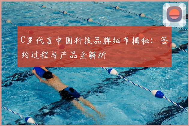 C罗代言中国科技品牌细节揭秘：签约过程与产品全解析