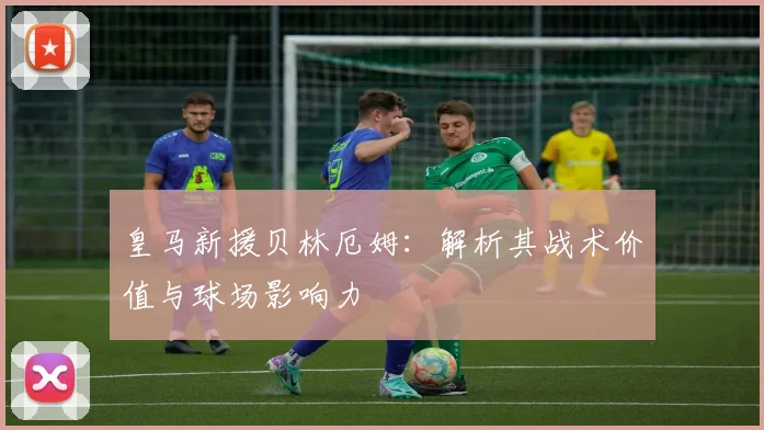 皇马新援贝林厄姆：解析其战术价值与球场影响力