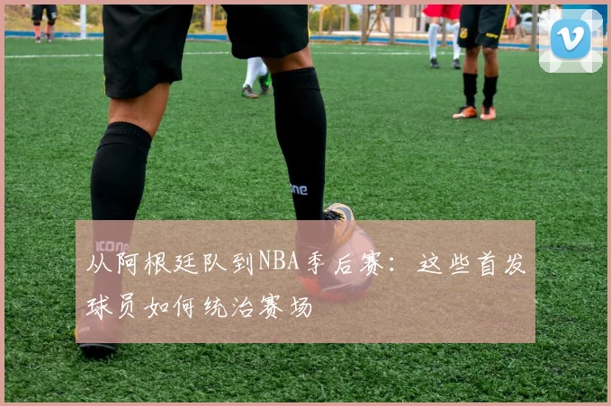 从阿根廷队到NBA季后赛：这些首发球员如何统治赛场