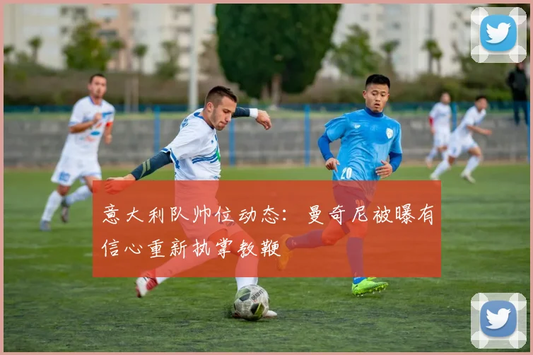 意大利队帅位动态：曼奇尼被曝有信心重新执掌教鞭