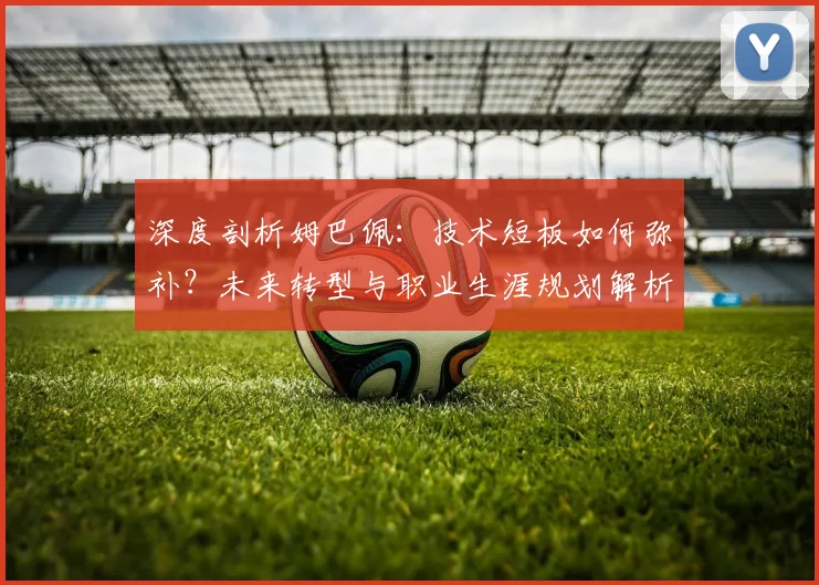 深度剖析姆巴佩：技术短板如何弥补？未来转型与职业生涯规划解析